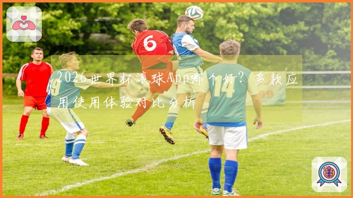 2026世界杯滚球App哪个好？多款应用使用体验对比分析