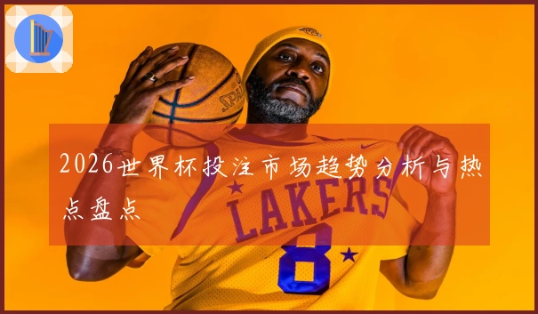 2026世界杯投注市场趋势分析与热点盘点